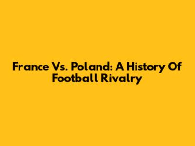 France Vs. Poland: A History Of Football Rivalry
