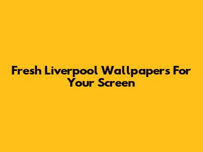 Fresh Liverpool Wallpapers For Your Screen