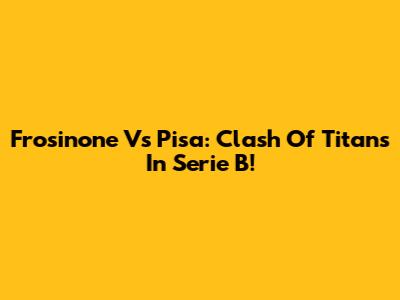Frosinone Vs Pisa: Clash Of Titans In Serie B!