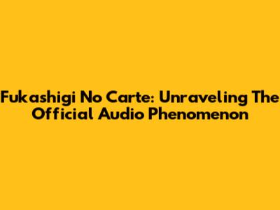 Fukashigi No Carte: Unraveling The Official Audio Phenomenon