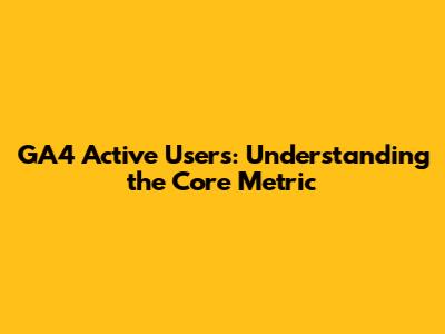 GA4 Active Users: Understanding the Core Metric