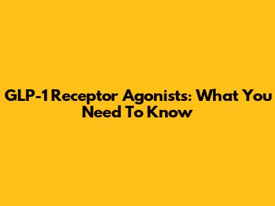 GLP-1 Receptor Agonists: What You Need To Know