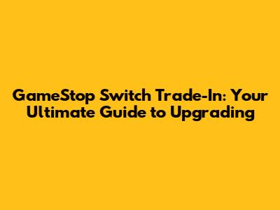 GameStop Switch Trade-In: Your Ultimate Guide to Upgrading