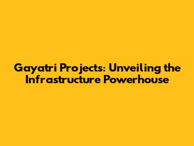 Gayatri Projects: Unveiling the Infrastructure Powerhouse