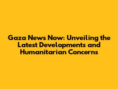 Gaza News Now: Unveiling the Latest Developments and Humanitarian Concerns
