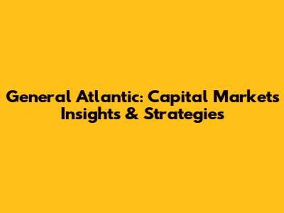General Atlantic: Capital Markets Insights & Strategies