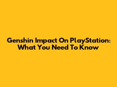 Genshin Impact On PlayStation: What You Need To Know