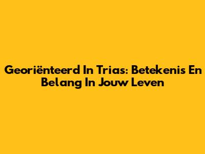 Georiënteerd In Trias: Betekenis En Belang In Jouw Leven