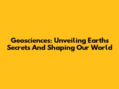 Geosciences: Unveiling Earth's Secrets And Shaping Our World