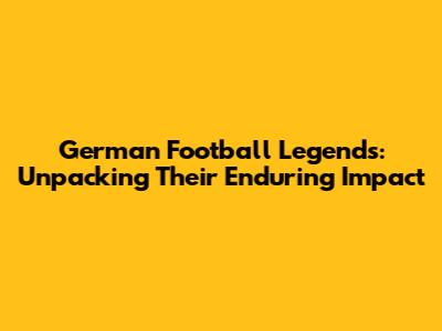 German Football Legends: Unpacking Their Enduring Impact