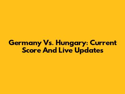 Germany Vs. Hungary: Current Score And Live Updates