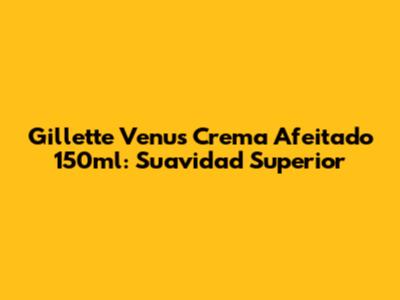 Gillette Venus Crema Afeitado 150ml: Suavidad Superior