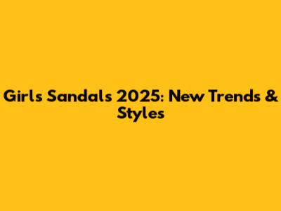 Girls Sandals 2025: New Trends & Styles