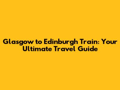 Glasgow to Edinburgh Train: Your Ultimate Travel Guide