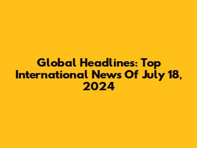 Global Headlines: Top International News Of July 18, 2024