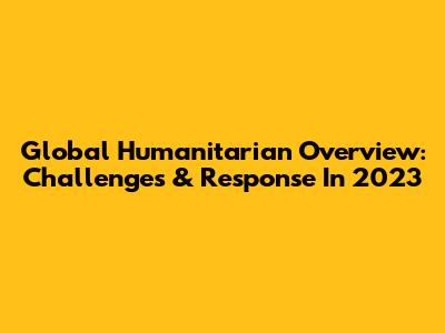 Global Humanitarian Overview: Challenges & Response In 2023