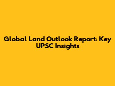 Global Land Outlook Report: Key UPSC Insights