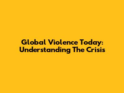 Global Violence Today: Understanding The Crisis