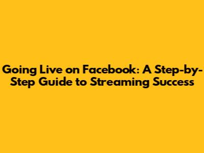 Going Live on Facebook: A Step-by-Step Guide to Streaming Success