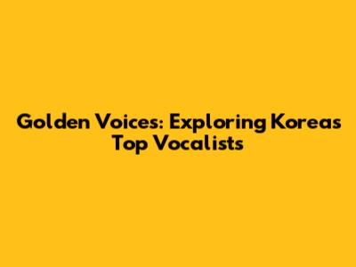 Golden Voices: Exploring Korea's Top Vocalists