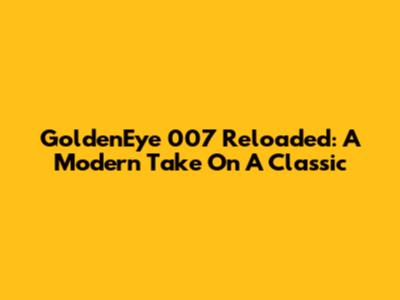 GoldenEye 007 Reloaded: A Modern Take On A Classic