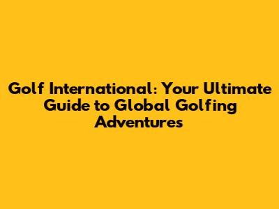 Golf International: Your Ultimate Guide to Global Golfing Adventures