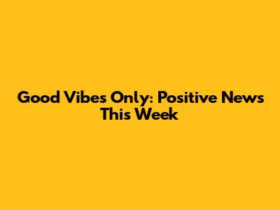 Good Vibes Only: Positive News This Week