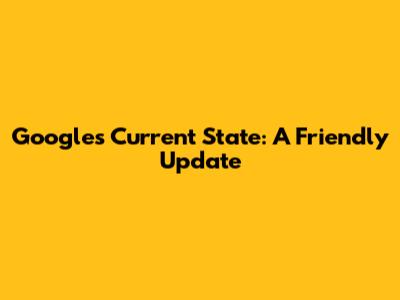 Google's Current State: A Friendly Update