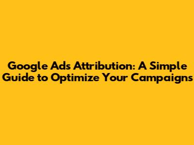Google Ads Attribution: A Simple Guide to Optimize Your Campaigns