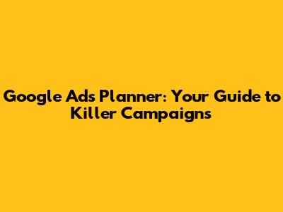 Google Ads Planner: Your Guide to Killer Campaigns