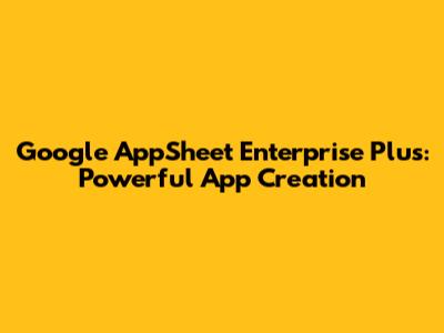 Google AppSheet Enterprise Plus: Powerful App Creation