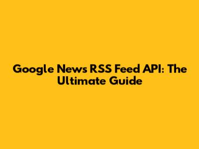 Google News RSS Feed API: The Ultimate Guide
