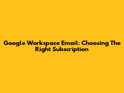 Google Workspace Email: Choosing The Right Subscription