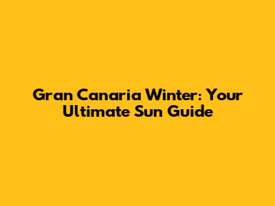 Gran Canaria Winter: Your Ultimate Sun Guide