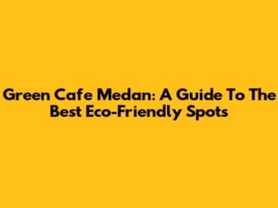 Green Cafe Medan: A Guide To The Best Eco-Friendly Spots