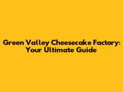 Green Valley Cheesecake Factory: Your Ultimate Guide