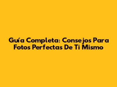 Guía Completa: Consejos Para Fotos Perfectas De Ti Mismo