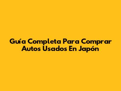 Guía Completa Para Comprar Autos Usados En Japón
