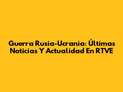 Guerra Rusia-Ucrania: Últimas Noticias Y Actualidad En RTVE