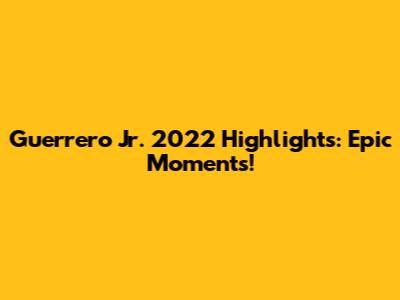 Guerrero Jr. 2022 Highlights: Epic Moments!