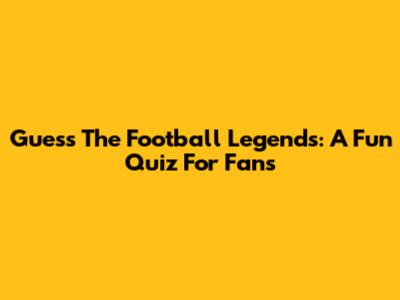 Guess The Football Legends: A Fun Quiz For Fans