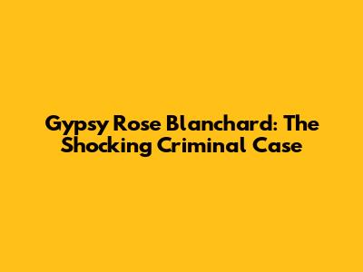 Gypsy Rose Blanchard: The Shocking Criminal Case