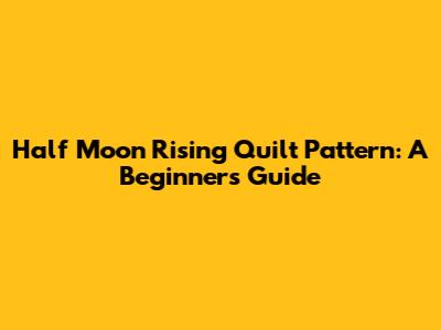 Half Moon Rising Quilt Pattern: A Beginner's Guide