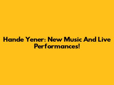Hande Yener: New Music And Live Performances!