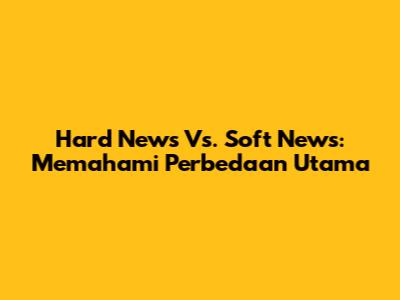 Hard News Vs. Soft News: Memahami Perbedaan Utama