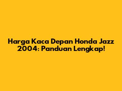 Harga Kaca Depan Honda Jazz 2004: Panduan Lengkap!