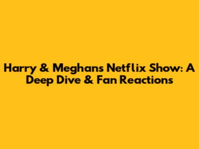 Harry & Meghan's Netflix Show: A Deep Dive & Fan Reactions
