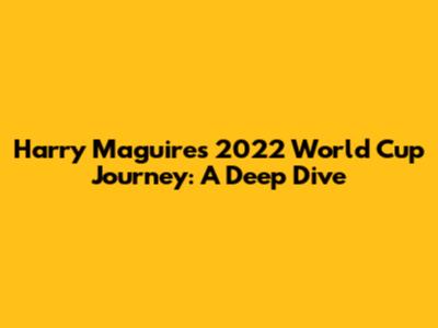 Harry Maguire's 2022 World Cup Journey: A Deep Dive