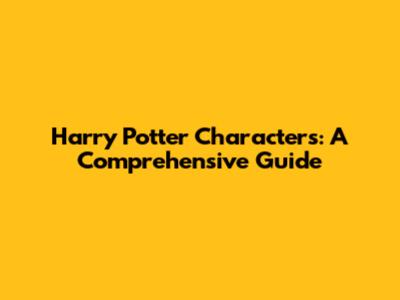 Harry Potter Characters: A Comprehensive Guide