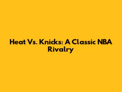 Heat Vs. Knicks: A Classic NBA Rivalry
